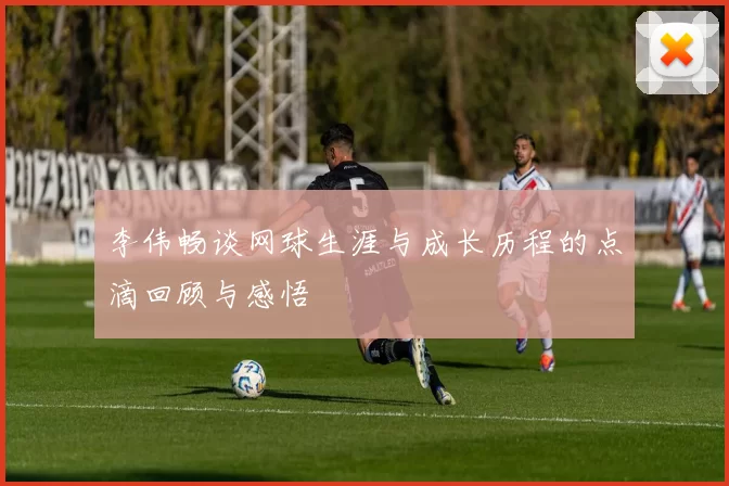 李伟畅谈网球生涯与成长历程的点滴回顾与感悟