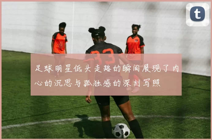 足球明星低头走路的瞬间展现了内心的沉思与孤独感的深刻写照