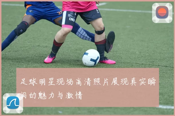 足球明星现场高清照片展现真实瞬间的魅力与激情
