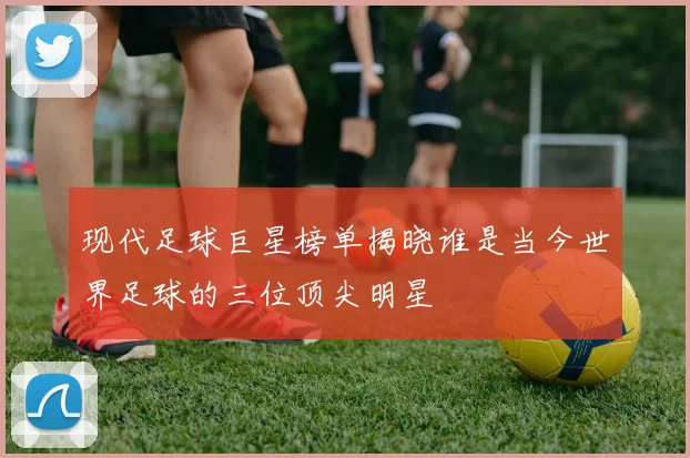现代足球巨星榜单揭晓谁是当今世界足球的三位顶尖明星