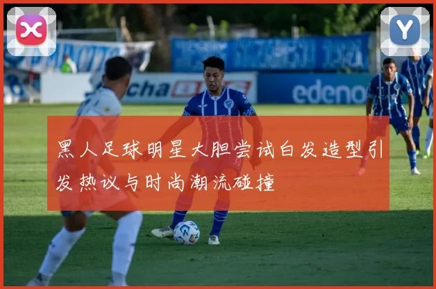黑人足球明星大胆尝试白发造型引发热议与时尚潮流碰撞