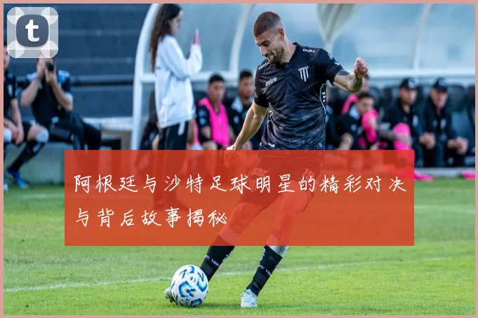 阿根廷与沙特足球明星的精彩对决与背后故事揭秘