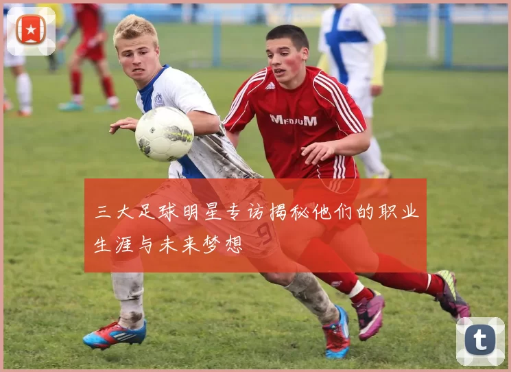 三大足球明星专访揭秘他们的职业生涯与未来梦想