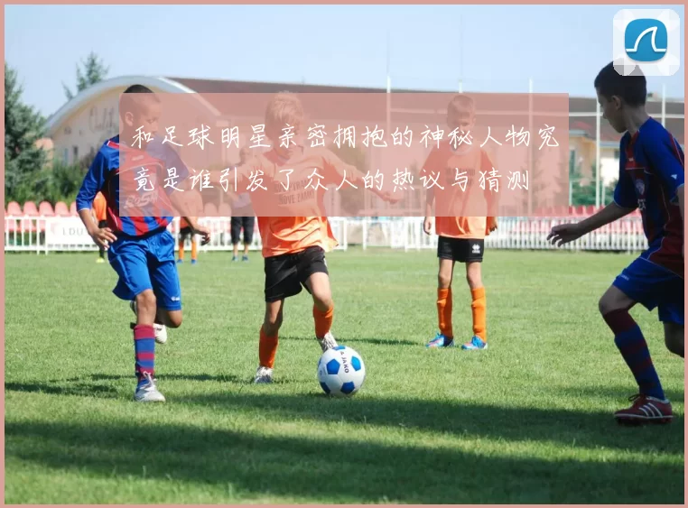 和足球明星亲密拥抱的神秘人物究竟是谁引发了众人的热议与猜测