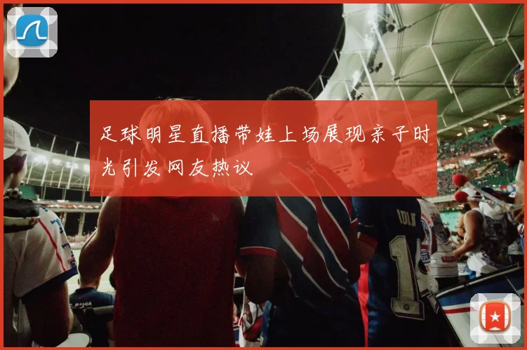 足球明星直播带娃上场展现亲子时光引发网友热议