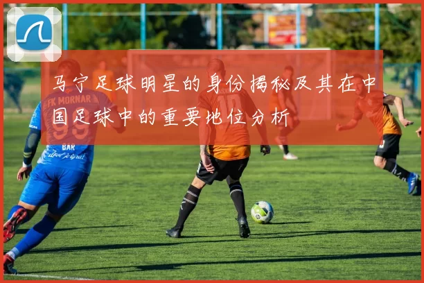 马宁足球明星的身份揭秘及其在中国足球中的重要地位分析