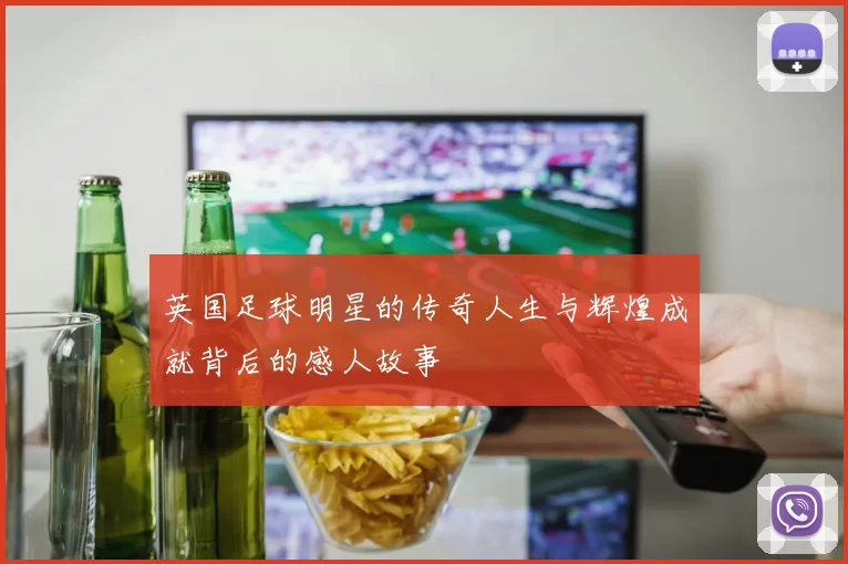 英国足球明星的传奇人生与辉煌成就背后的感人故事