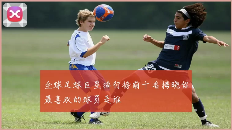 全球足球巨星排行榜前十名揭晓你最喜欢的球员是谁