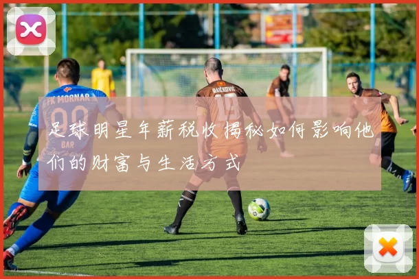 足球明星年薪税收揭秘如何影响他们的财富与生活方式