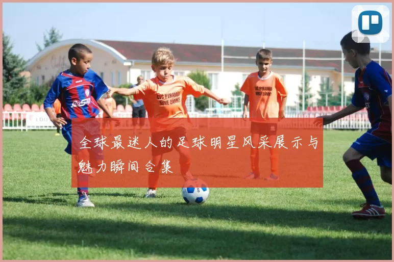 全球最迷人的足球明星风采展示与魅力瞬间合集