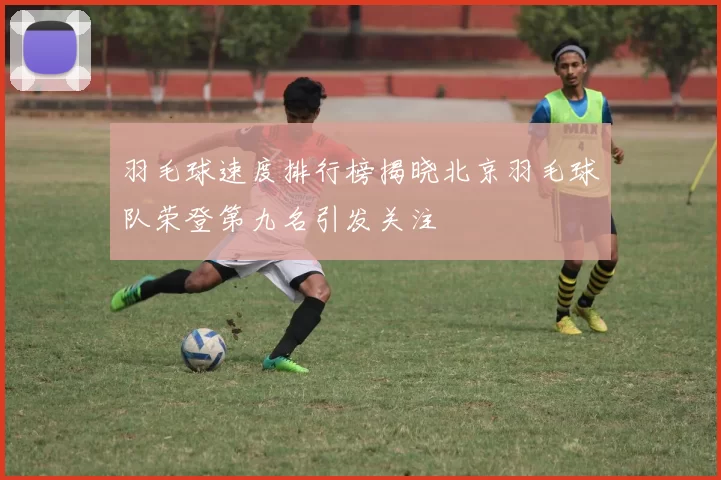 羽毛球速度排行榜揭晓北京羽毛球队荣登第九名引发关注