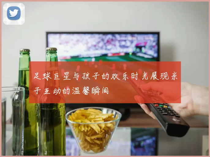 足球巨星与孩子的欢乐时光展现亲子互动的温馨瞬间
