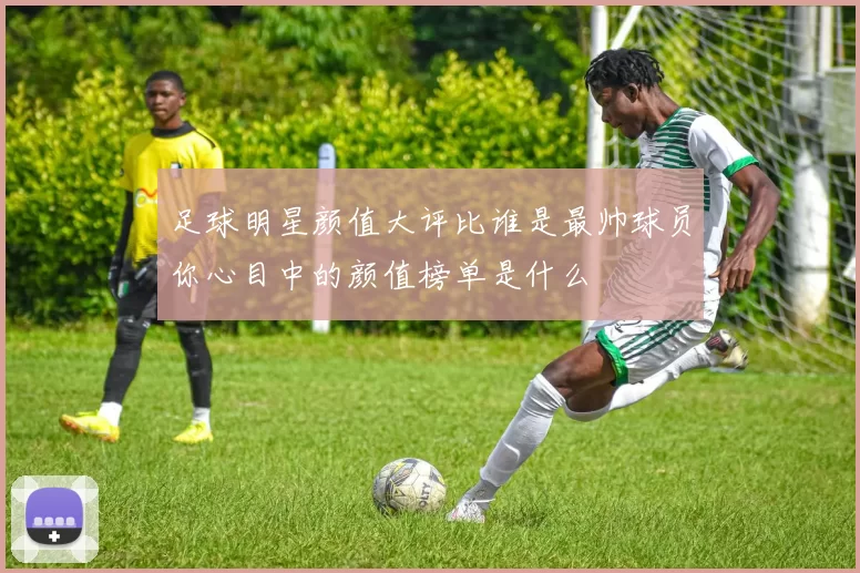 足球明星颜值大评比谁是最帅球员你心目中的颜值榜单是什么