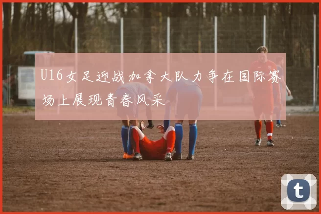 U16女足迎战加拿大队力争在国际赛场上展现青春风采