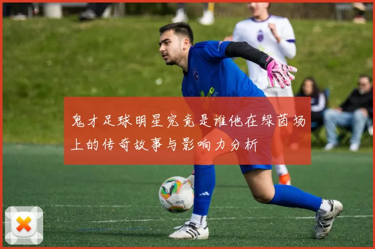 鬼才足球明星究竟是谁他在绿茵场上的传奇故事与影响力分析
