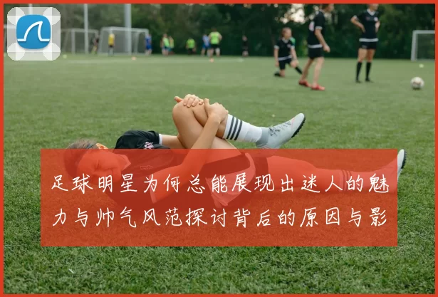 足球明星为何总能展现出迷人的魅力与帅气风范探讨背后的原因与影响因素
