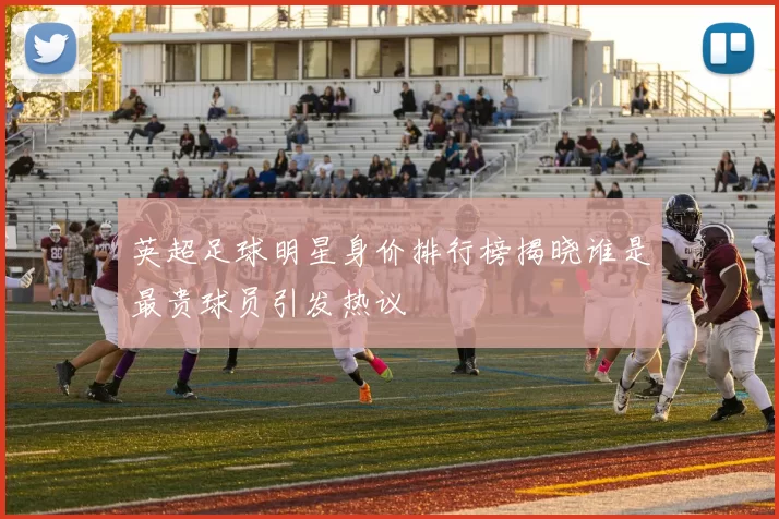 英超足球明星身价排行榜揭晓谁是最贵球员引发热议