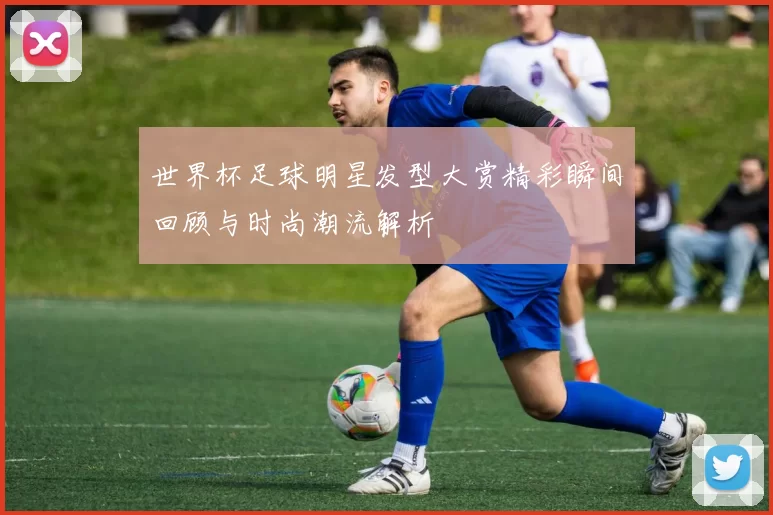 世界杯足球明星发型大赏精彩瞬间回顾与时尚潮流解析