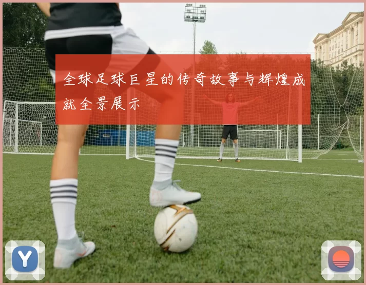 全球足球巨星的传奇故事与辉煌成就全景展示