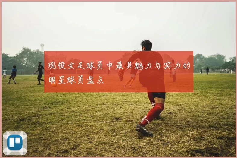 现役女足球员中最具魅力与实力的明星球员盘点