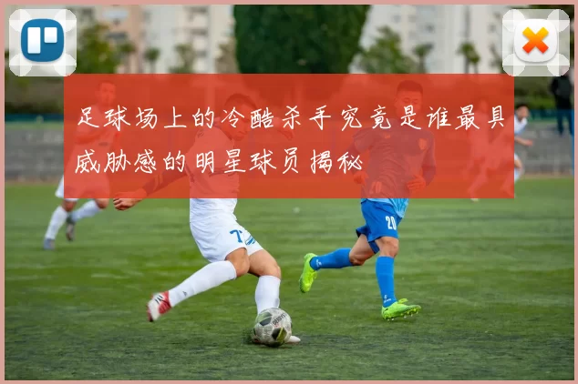足球场上的冷酷杀手究竟是谁最具威胁感的明星球员揭秘