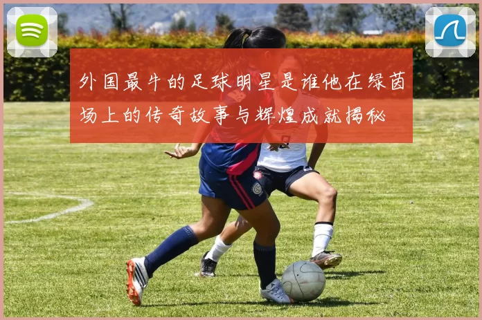 外国最牛的足球明星是谁他在绿茵场上的传奇故事与辉煌成就揭秘