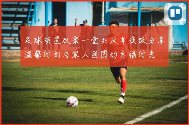 足球明星欢聚一堂共庆年夜饭分享温馨时刻与家人团圆的幸福时光