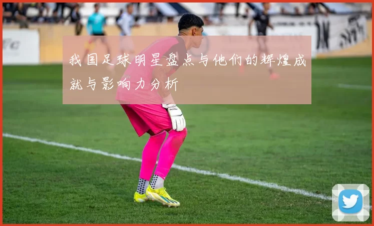 我国足球明星盘点与他们的辉煌成就与影响力分析