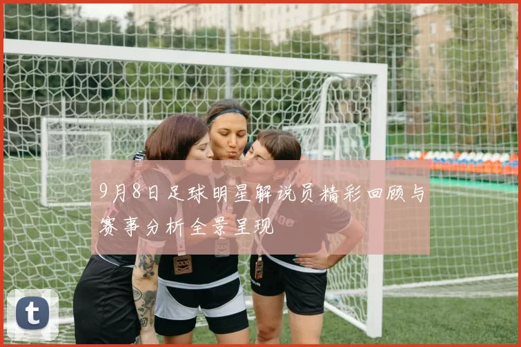 9月8日足球明星解说员精彩回顾与赛事分析全景呈现
