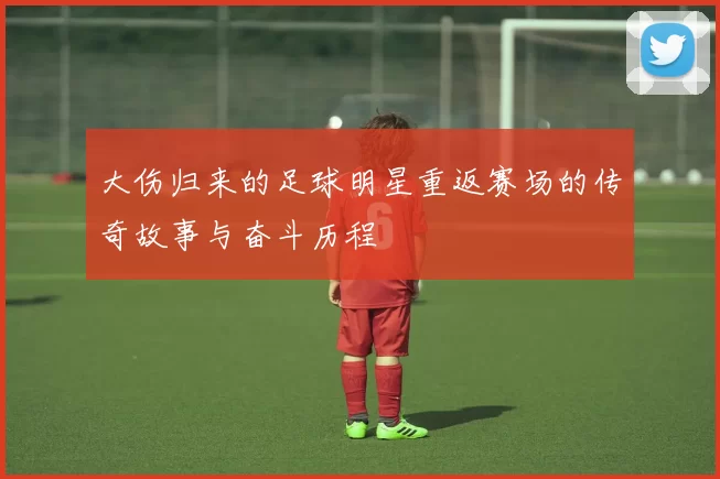 大伤归来的足球明星重返赛场的传奇故事与奋斗历程