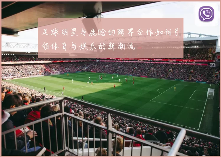 足球明星与鹿晗的跨界合作如何引领体育与娱乐的新潮流