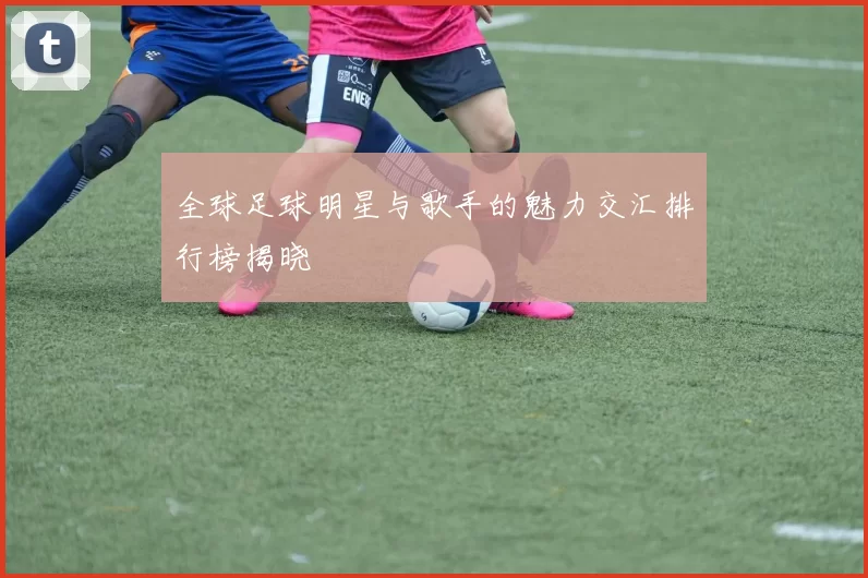 全球足球明星与歌手的魅力交汇排行榜揭晓