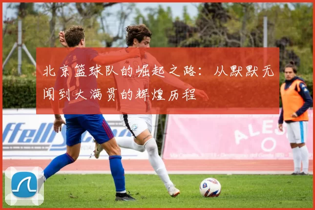 北京篮球队的崛起之路：从默默无闻到大满贯的辉煌历程