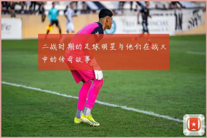 二战时期的足球明星与他们在战火中的传奇故事