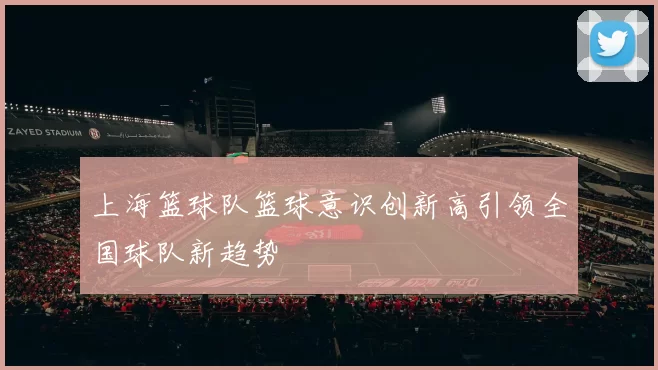 上海篮球队篮球意识创新高引领全国球队新趋势