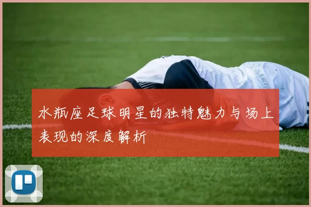水瓶座足球明星的独特魅力与场上表现的深度解析