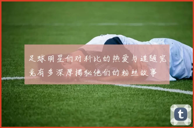 足球明星们对科比的热爱与追随究竟有多深厚揭秘他们的粉丝故事