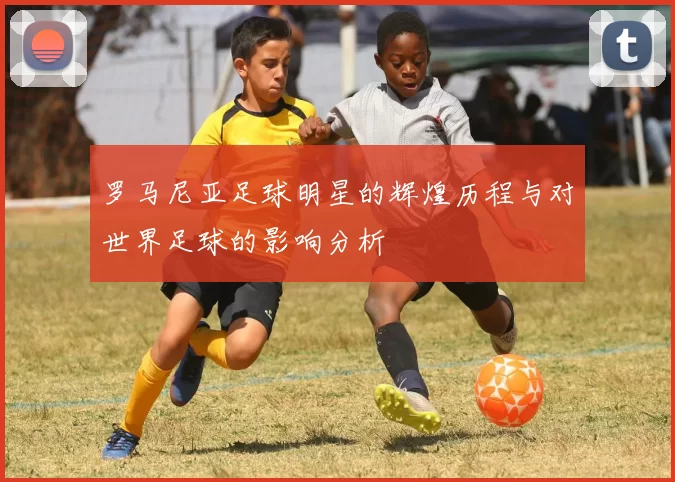 罗马尼亚足球明星的辉煌历程与对世界足球的影响分析