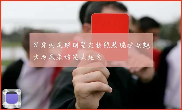 匈牙利足球明星定妆照展现运动魅力与风采的完美结合