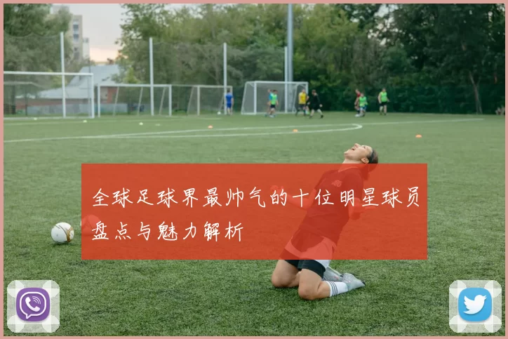 全球足球界最帅气的十位明星球员盘点与魅力解析