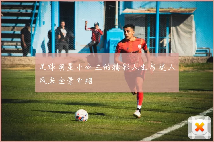 足球明星小公主的精彩人生与迷人风采全景介绍
