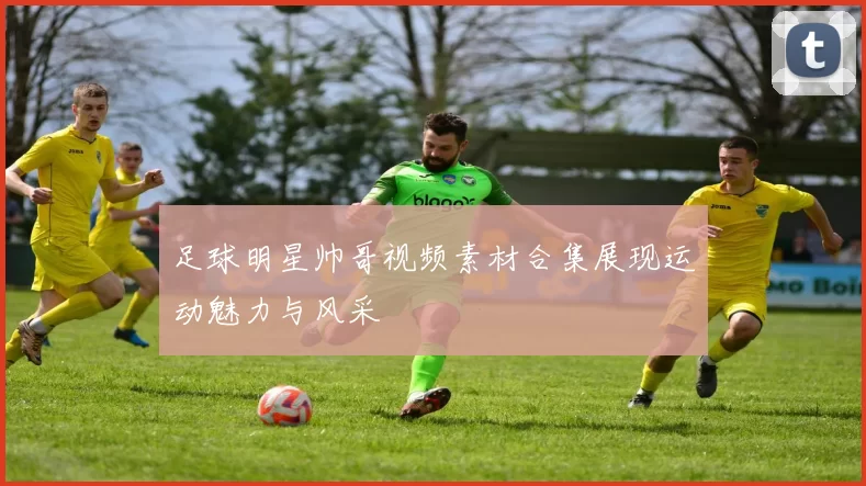 足球明星帅哥视频素材合集展现运动魅力与风采