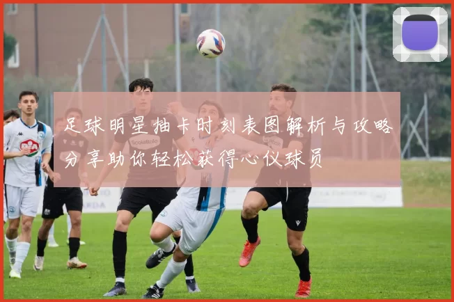 足球明星抽卡时刻表图解析与攻略分享助你轻松获得心仪球员
