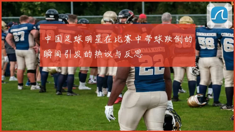 中国足球明星在比赛中带球跌倒的瞬间引发的热议与反思