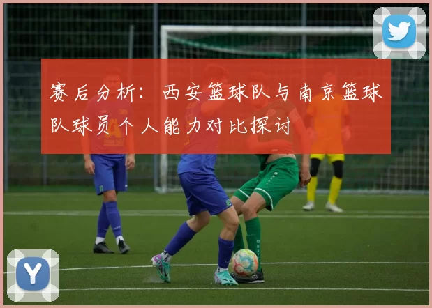 赛后分析：西安篮球队与南京篮球队球员个人能力对比探讨