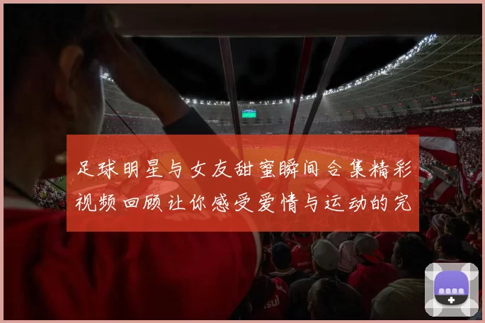 足球明星与女友甜蜜瞬间合集精彩视频回顾让你感受爱情与运动的完美结合