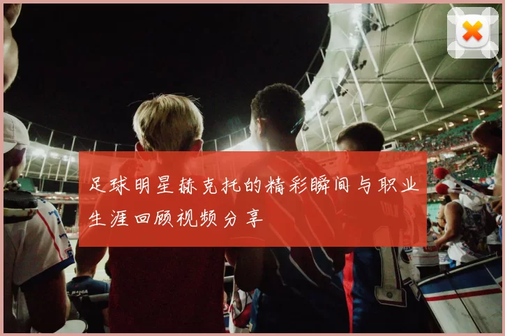足球明星赫克托的精彩瞬间与职业生涯回顾视频分享