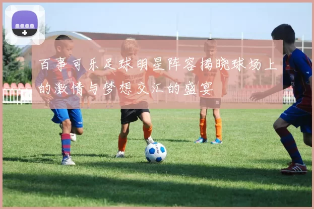百事可乐足球明星阵容揭晓球场上的激情与梦想交汇的盛宴