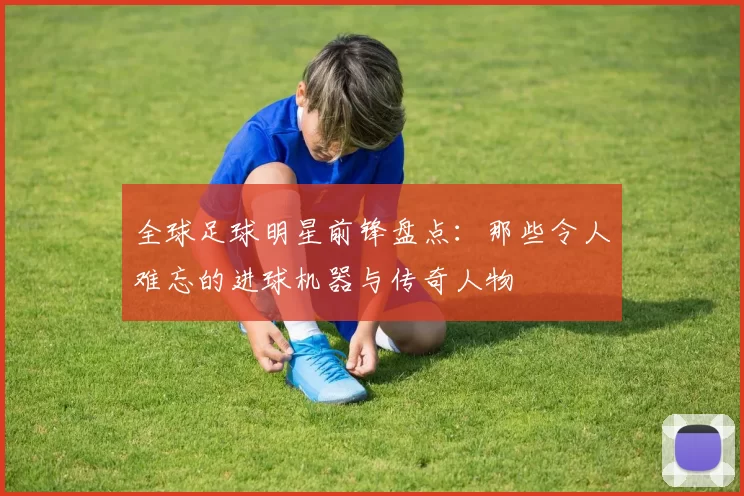 全球足球明星前锋盘点：那些令人难忘的进球机器与传奇人物