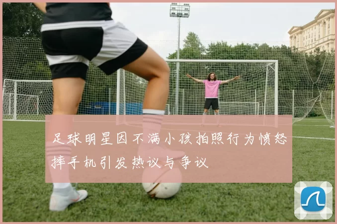 足球明星因不满小孩拍照行为愤怒摔手机引发热议与争议